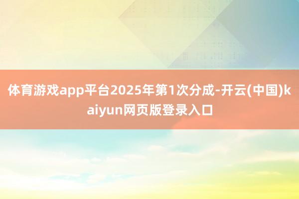 体育游戏app平台2025年第1次分成-开云(中国)kaiyun网页版登录入口