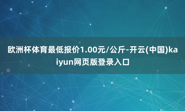 欧洲杯体育最低报价1.00元/公斤-开云(中国)kaiyun网页版登录入口