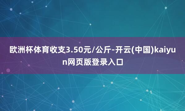 欧洲杯体育收支3.50元/公斤-开云(中国)kaiyun网页版登录入口