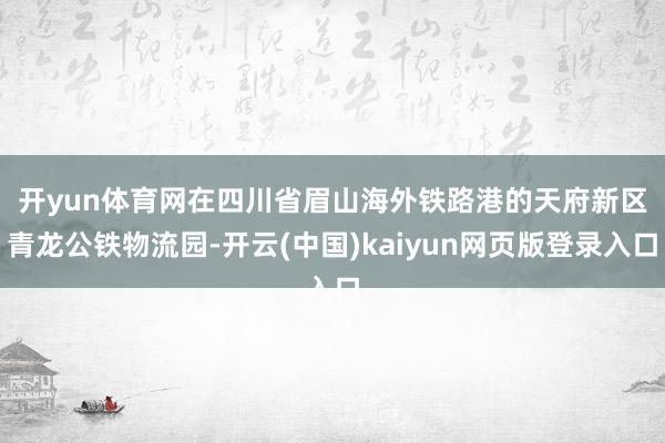 开yun体育网　　在四川省眉山海外铁路港的天府新区青龙公铁物流园-开云(中国)kaiyun网页版登录入口