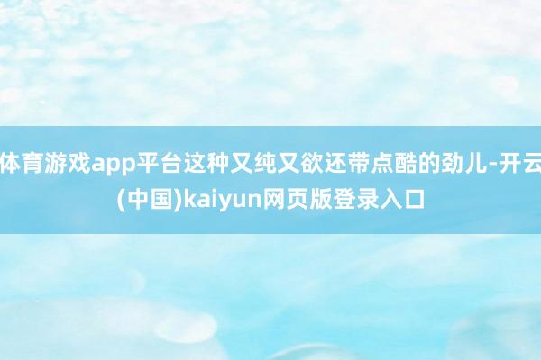 体育游戏app平台这种又纯又欲还带点酷的劲儿-开云(中国)kaiyun网页版登录入口