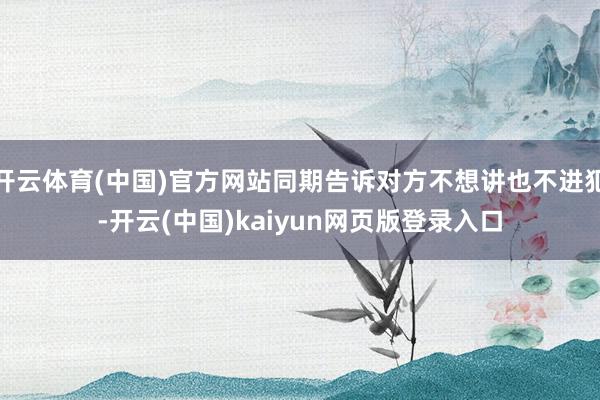 开云体育(中国)官方网站同期告诉对方不想讲也不进犯-开云(中国)kaiyun网页版登录入口
