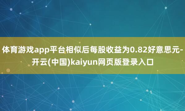 体育游戏app平台相似后每股收益为0.82好意思元-开云(中国)kaiyun网页版登录入口