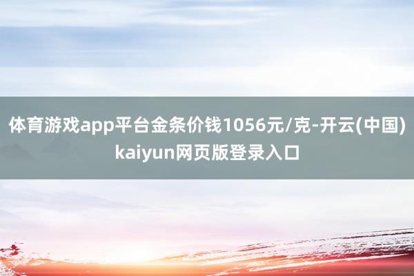 体育游戏app平台金条价钱1056元/克-开云(中国)kaiyun网页版登录入口