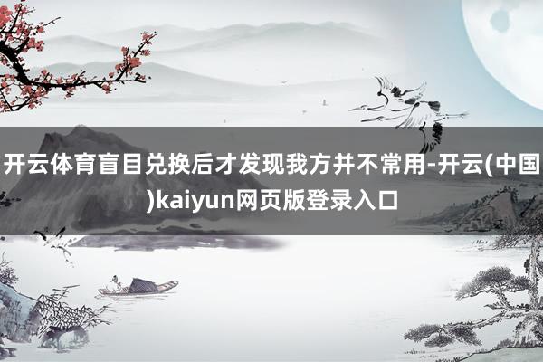 开云体育盲目兑换后才发现我方并不常用-开云(中国)kaiyun网页版登录入口
