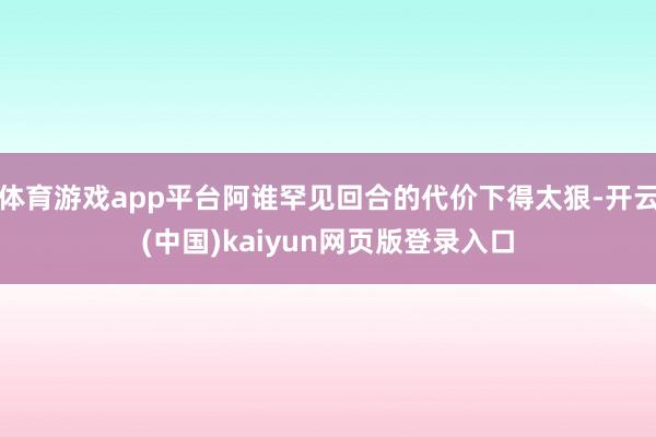 体育游戏app平台阿谁罕见回合的代价下得太狠-开云(中国)kaiyun网页版登录入口