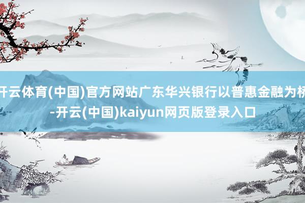 开云体育(中国)官方网站广东华兴银行以普惠金融为桥-开云(中国)kaiyun网页版登录入口