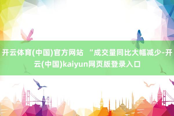 开云体育(中国)官方网站  “成交量同比大幅减少-开云(中国)kaiyun网页版登录入口