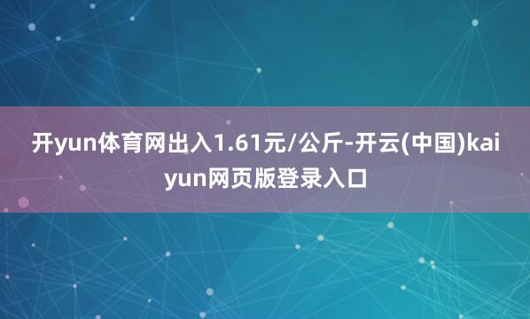 开yun体育网出入1.61元/公斤-开云(中国)kaiyun网页版登录入口