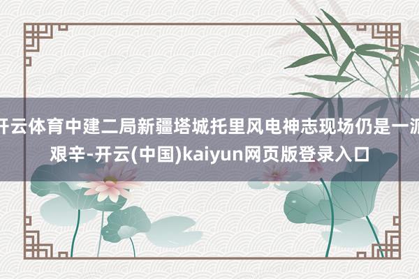 开云体育中建二局新疆塔城托里风电神志现场仍是一派艰辛-开云(中国)kaiyun网页版登录入口