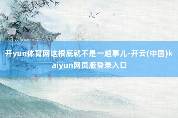 开yun体育网这根底就不是一趟事儿-开云(中国)kaiyun网页版登录入口
