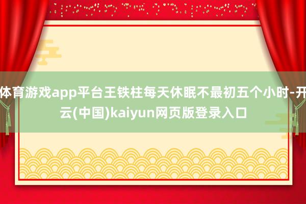 体育游戏app平台王铁柱每天休眠不最初五个小时-开云(中国)kaiyun网页版登录入口