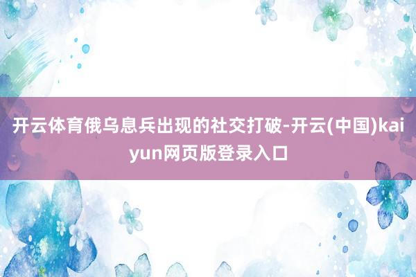 开云体育俄乌息兵出现的社交打破-开云(中国)kaiyun网页版登录入口