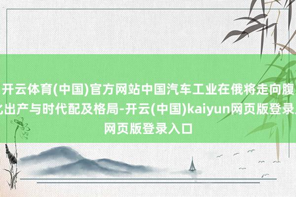 开云体育(中国)官方网站中国汽车工业在俄将走向腹地化出产与时代配及格局-开云(中国)kaiyun网页版登录入口