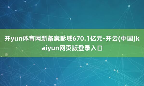 开yun体育网新备案畛域670.1亿元-开云(中国)kaiyun网页版登录入口