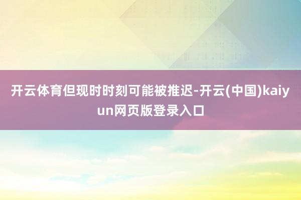 开云体育但现时时刻可能被推迟-开云(中国)kaiyun网页版登录入口