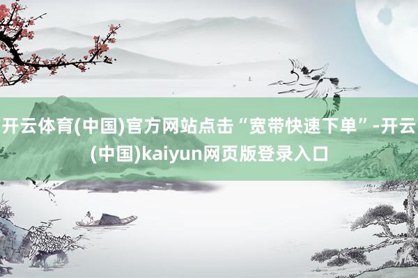 开云体育(中国)官方网站点击“宽带快速下单”-开云(中国)kaiyun网页版登录入口
