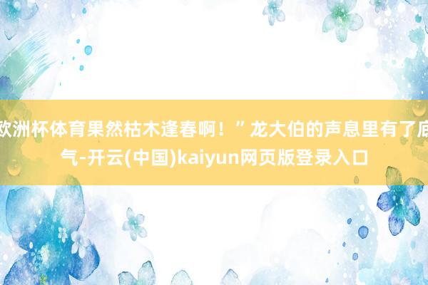 欧洲杯体育果然枯木逢春啊！”龙大伯的声息里有了底气-开云(中国)kaiyun网页版登录入口