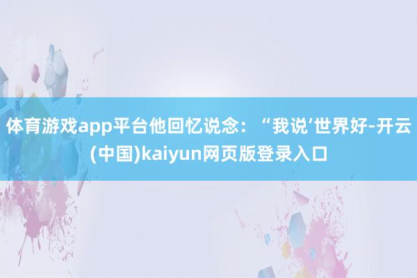 体育游戏app平台他回忆说念：“我说‘世界好-开云(中国)kaiyun网页版登录入口