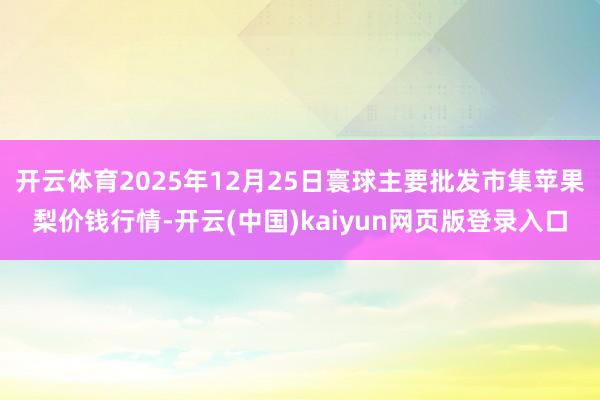 开云体育2025年12月25日寰球主要批发市集苹果梨价钱行情-开云(中国)kaiyun网页版登录入口