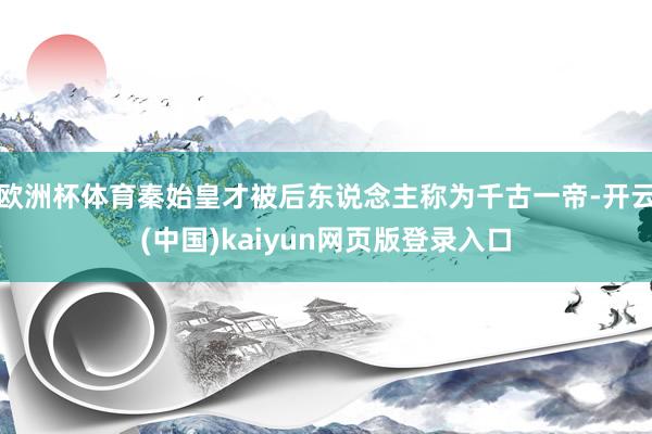 欧洲杯体育秦始皇才被后东说念主称为千古一帝-开云(中国)kaiyun网页版登录入口