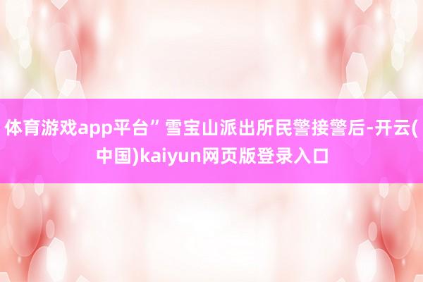 体育游戏app平台”雪宝山派出所民警接警后-开云(中国)kaiyun网页版登录入口