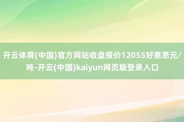 开云体育(中国)官方网站收盘报价12055好意思元/吨-开云(中国)kaiyun网页版登录入口