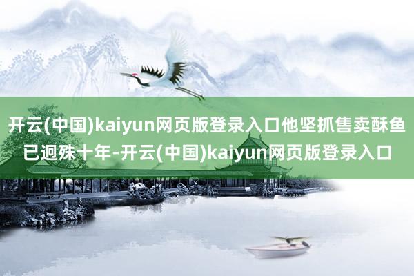 开云(中国)kaiyun网页版登录入口他坚抓售卖酥鱼已迥殊十年-开云(中国)kaiyun网页版登录入口
