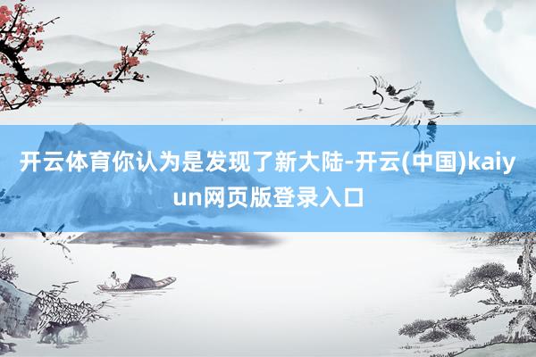 开云体育你认为是发现了新大陆-开云(中国)kaiyun网页版登录入口