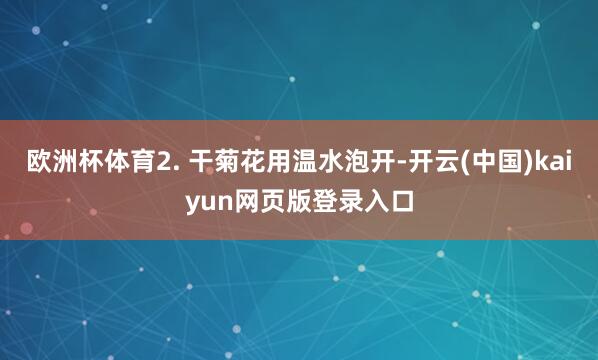 欧洲杯体育2. 干菊花用温水泡开-开云(中国)kaiyun网页版登录入口