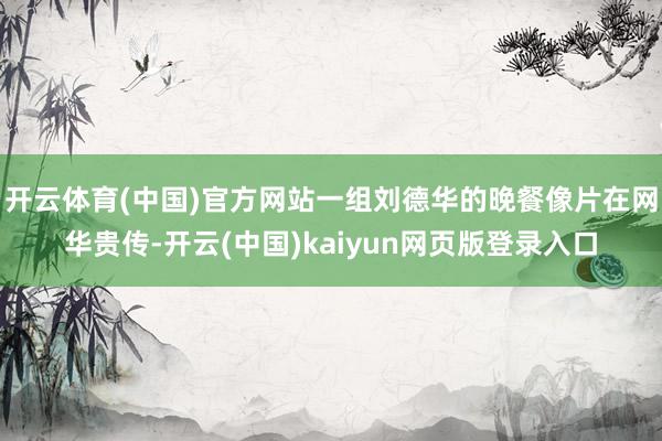 开云体育(中国)官方网站一组刘德华的晚餐像片在网华贵传-开云(中国)kaiyun网页版登录入口