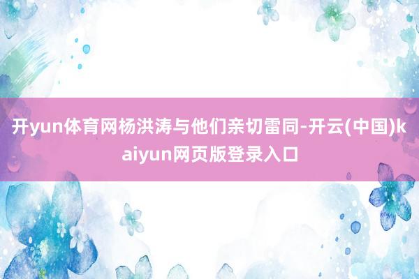 开yun体育网杨洪涛与他们亲切雷同-开云(中国)kaiyun网页版登录入口