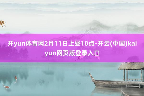 开yun体育网2月11日上昼10点-开云(中国)kaiyun网页版登录入口