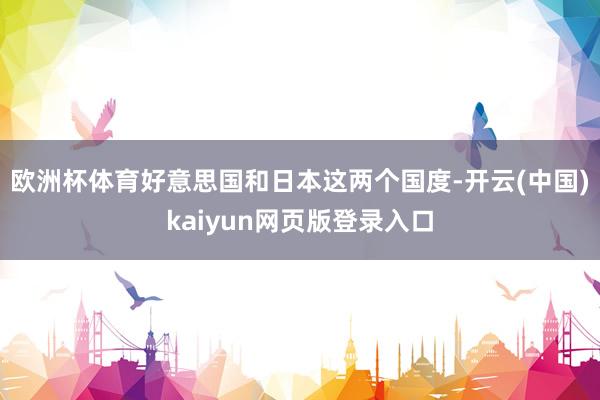 欧洲杯体育好意思国和日本这两个国度-开云(中国)kaiyun网页版登录入口