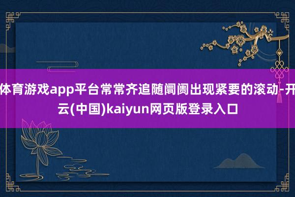 体育游戏app平台常常齐追随阛阓出现紧要的滚动-开云(中国)kaiyun网页版登录入口