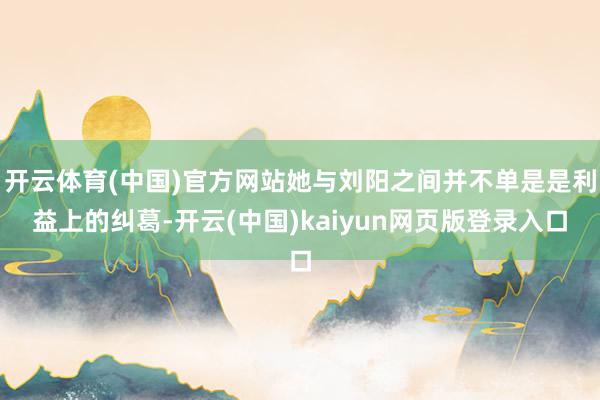 开云体育(中国)官方网站她与刘阳之间并不单是是利益上的纠葛-开云(中国)kaiyun网页版登录入口