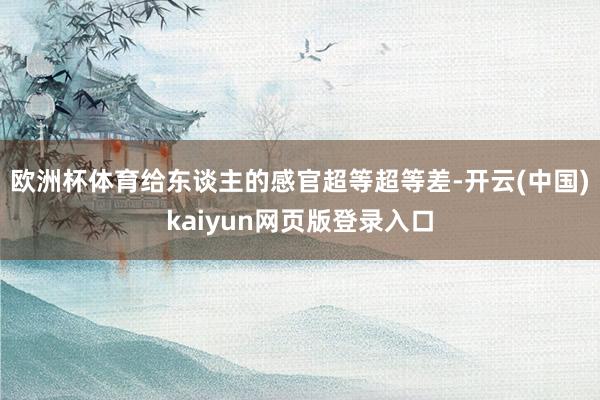 欧洲杯体育给东谈主的感官超等超等差-开云(中国)kaiyun网页版登录入口